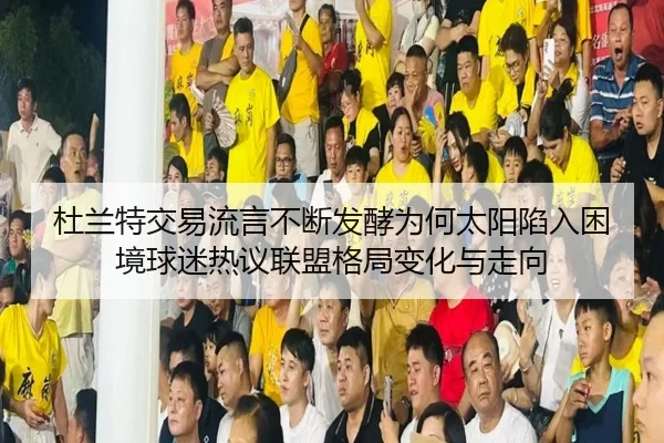 杜兰特交易流言不断发酵为何太阳陷入困境球迷热议联盟格局变化与走向